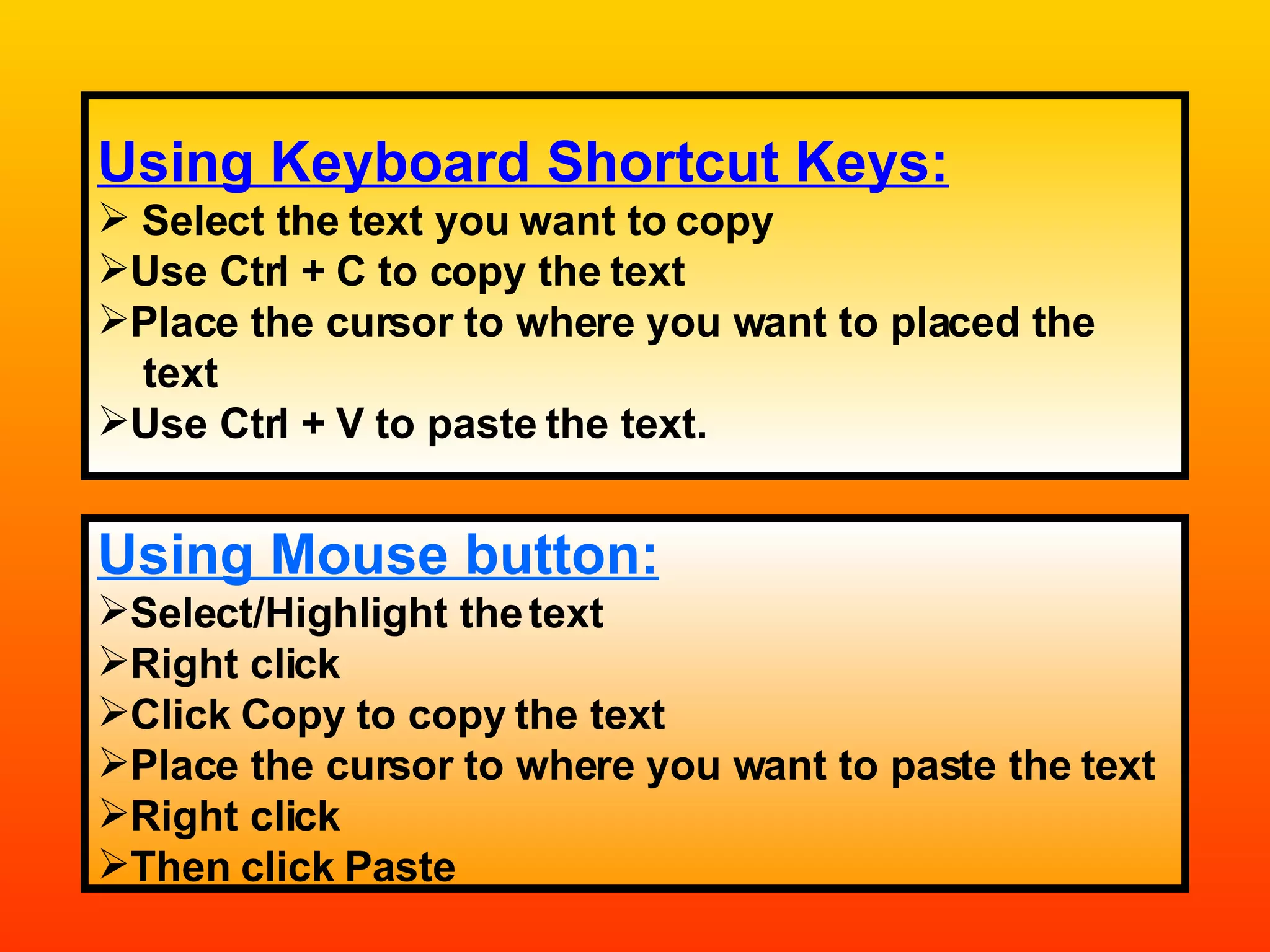 Using Keyboard Shortcut Keys: Select the text you want to copy Use Ctrl + C to copy the text Place the cursor to where you want to placed the  text Use Ctrl + V to paste the text. Using Mouse button: Select/Highlight the text Right click Click Copy to copy the text Place the cursor to where you want to paste the text Right click Then click Paste 