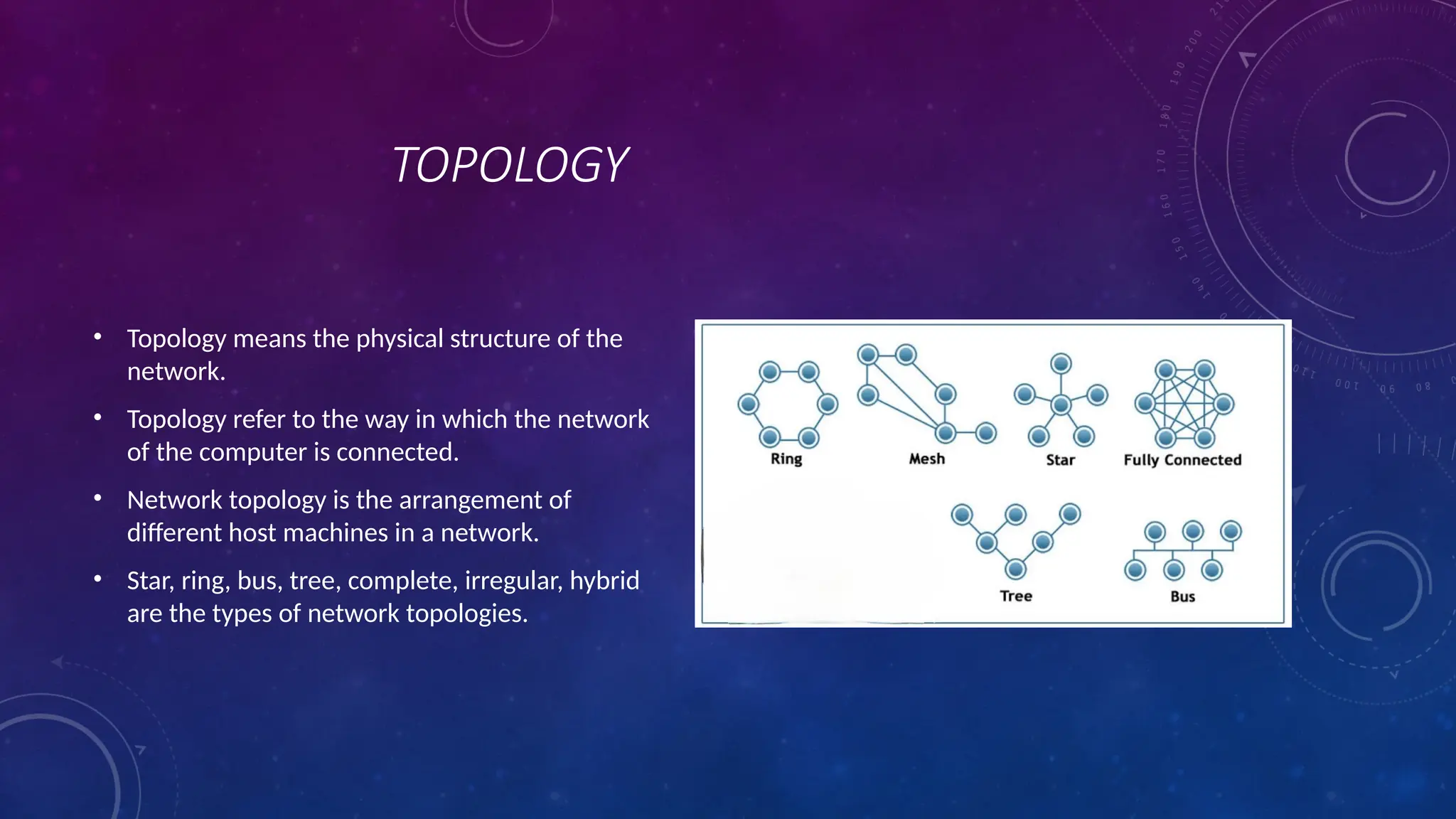 TOPOLOGY
• Topology means the physical structure of the
network.
• Topology refer to the way in which the network
of the computer is connected.
• Network topology is the arrangement of
different host machines in a network.
• Star, ring, bus, tree, complete, irregular, hybrid
are the types of network topologies.
 