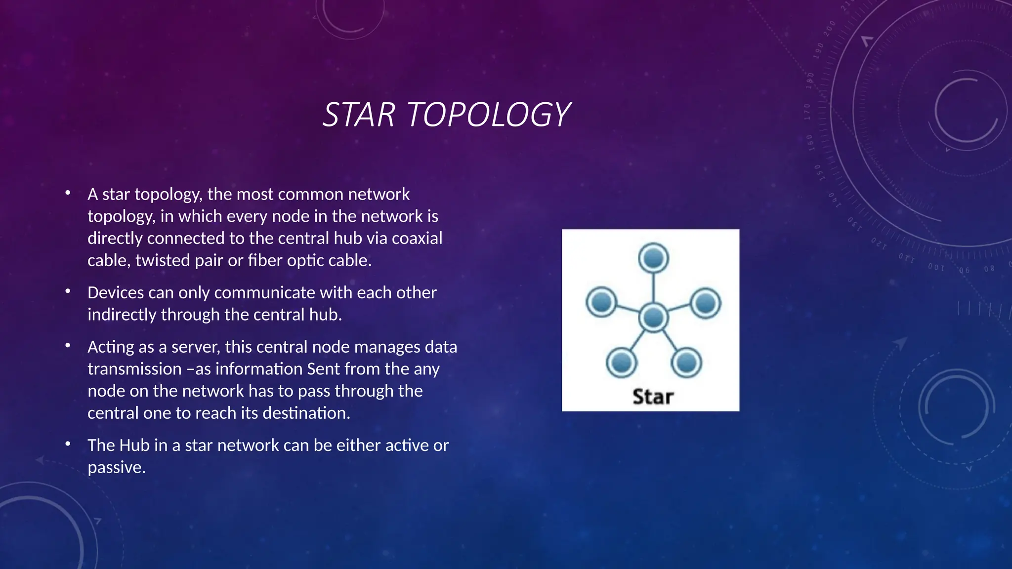 STAR TOPOLOGY
• A star topology, the most common network
topology, in which every node in the network is
directly connected to the central hub via coaxial
cable, twisted pair or fiber optic cable.
• Devices can only communicate with each other
indirectly through the central hub.
• Acting as a server, this central node manages data
transmission –as information Sent from the any
node on the network has to pass through the
central one to reach its destination.
• The Hub in a star network can be either active or
passive.
 