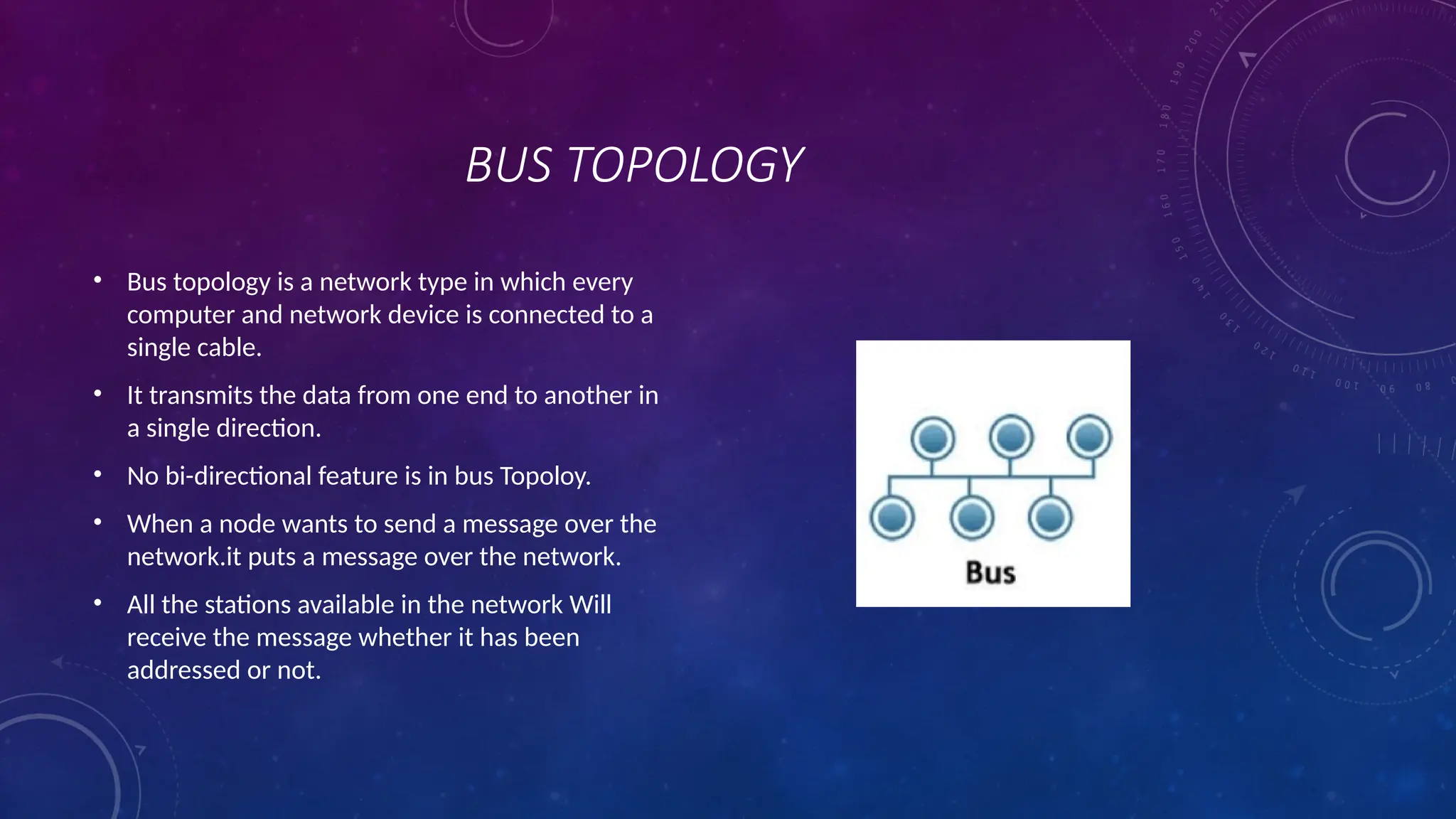 BUS TOPOLOGY
• Bus topology is a network type in which every
computer and network device is connected to a
single cable.
• It transmits the data from one end to another in
a single direction.
• No bi-directional feature is in bus Topoloy.
• When a node wants to send a message over the
network.it puts a message over the network.
• All the stations available in the network Will
receive the message whether it has been
addressed or not.
 