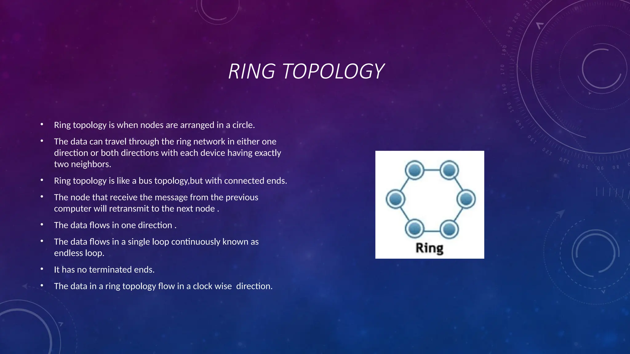 RING TOPOLOGY
• Ring topology is when nodes are arranged in a circle.
• The data can travel through the ring network in either one
direction or both directions with each device having exactly
two neighbors.
• Ring topology is like a bus topology,but with connected ends.
• The node that receive the message from the previous
computer will retransmit to the next node .
• The data flows in one direction .
• The data flows in a single loop continuously known as
endless loop.
• It has no terminated ends.
• The data in a ring topology flow in a clock wise direction.
 