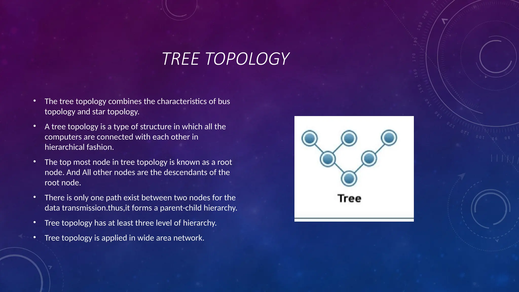 TREE TOPOLOGY
• The tree topology combines the characteristics of bus
topology and star topology.
• A tree topology is a type of structure in which all the
computers are connected with each other in
hierarchical fashion.
• The top most node in tree topology is known as a root
node. And All other nodes are the descendants of the
root node.
• There is only one path exist between two nodes for the
data transmission.thus,it forms a parent-child hierarchy.
• Tree topology has at least three level of hierarchy.
• Tree topology is applied in wide area network.
 
