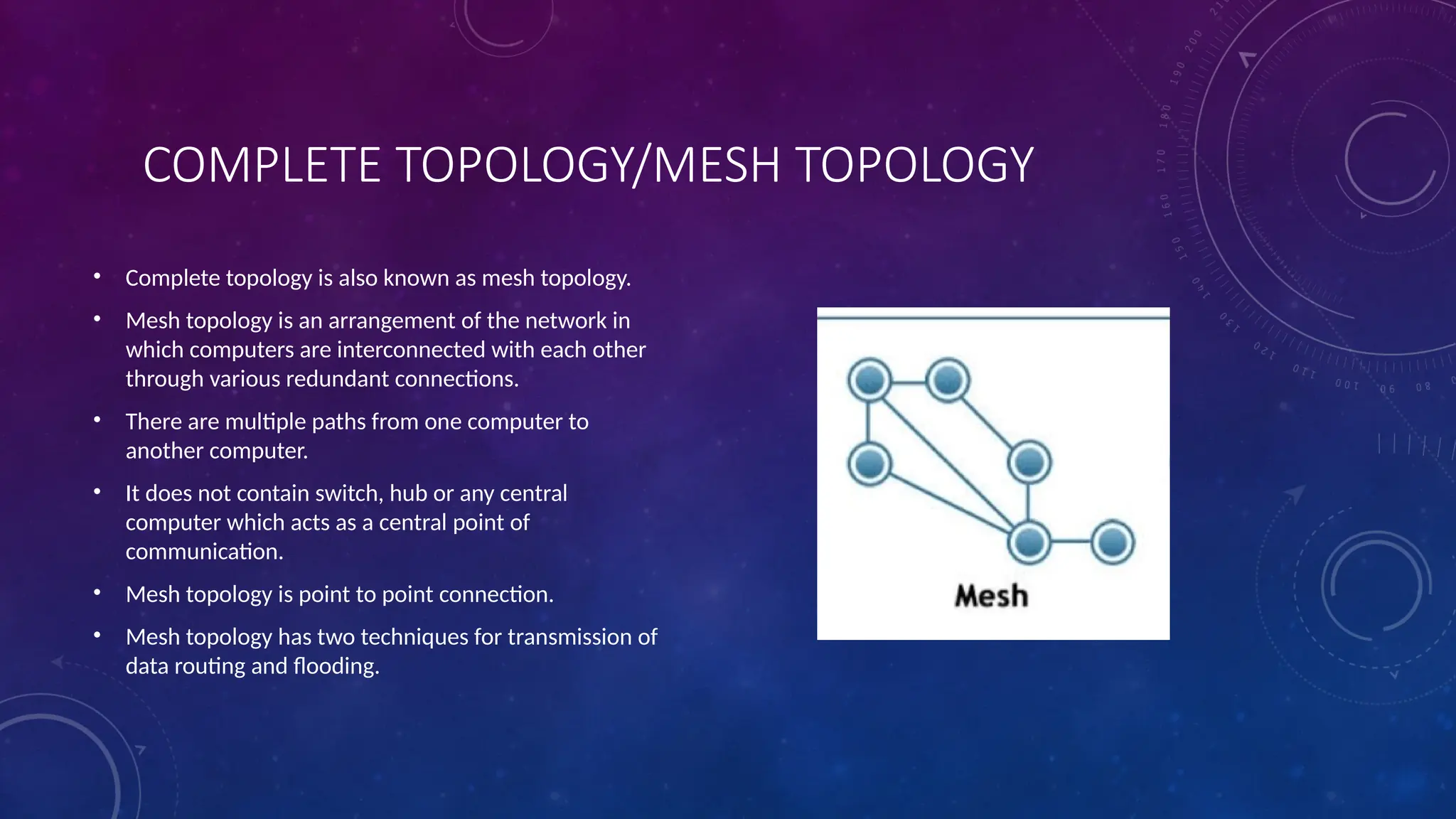 COMPLETE TOPOLOGY/MESH TOPOLOGY
• Complete topology is also known as mesh topology.
• Mesh topology is an arrangement of the network in
which computers are interconnected with each other
through various redundant connections.
• There are multiple paths from one computer to
another computer.
• It does not contain switch, hub or any central
computer which acts as a central point of
communication.
• Mesh topology is point to point connection.
• Mesh topology has two techniques for transmission of
data routing and flooding.
 
