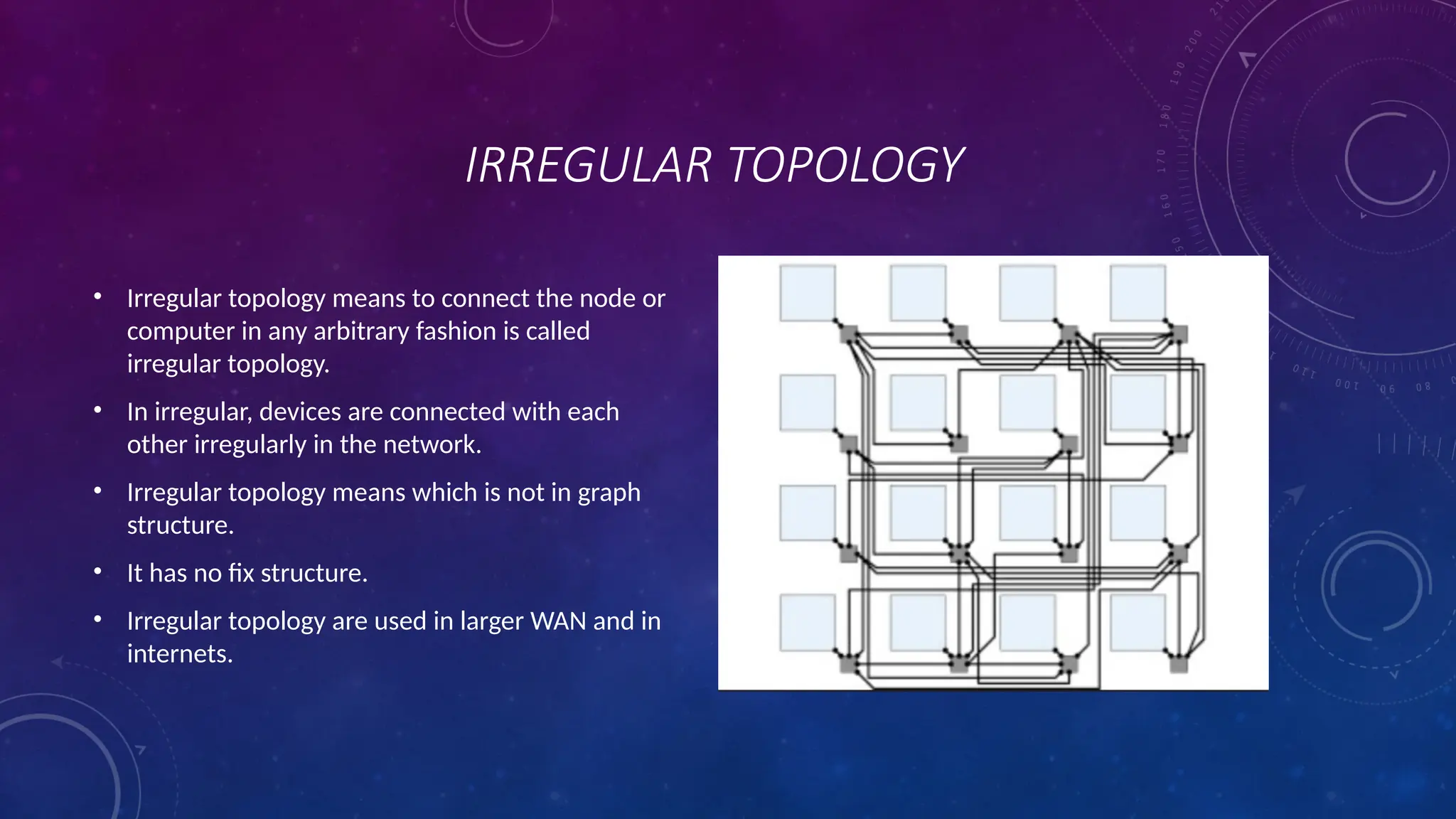 IRREGULAR TOPOLOGY
• Irregular topology means to connect the node or
computer in any arbitrary fashion is called
irregular topology.
• In irregular, devices are connected with each
other irregularly in the network.
• Irregular topology means which is not in graph
structure.
• It has no fix structure.
• Irregular topology are used in larger WAN and in
internets.
 