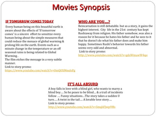 Movies Synopsis
IF TOMORROW COMES TODAY                           WHO ARE YOU….?
Every human being on this beautiful earth is      Reincarnation is still debatable. but as a story, it gains the
aware about the effects of ‘If tomorrow           highest interest. City life in the 21st century has kept
comes’ is a sincere effort to sensitize every     Rushiaway from religion. His father somehow, was also a
human being about the simple measures that        reason for it because he hates his father and he sees to it
could reduce the menace of global warming &       that he doesn't do what his father does and make him
prolong life on the earth. Events such as a       happy. Sometimes Rushi's behavior towards his father
minute change in the temperature or an off        seems very odd and abnormal.
seasonal rains is being related to Global          Link to story promo:
Warming .                                         http://www.youtube.com/watch?v=gdsWmuwW4qo
The film etches the message in a very subtle
manner.
Link to story promo:
https://www.youtube.com/watch?v=OmQOXMmdsPg



                                          IT’S ALL ABSURD
                           A boy falls in love with a blind girl, who wants to marry a
                           blind boy…. So he poses to be blind… & a trail of incidents
                           follow …. Funny situations…The story takes a sudden U
                           turn…. A twist in the tail…. A lovable love story….
                           Link to story promo:
                           http://www.youtube.com/watch?v=SmqbFJwp9Ms
 