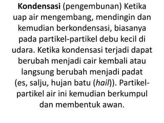 Kondensasi (pengembunan) Ketika
uap air mengembang, mendingin dan
  kemudian berkondensasi, biasanya
  pada partikel-partikel debu kecil di
udara. Ketika kondensasi terjadi dapat
  berubah menjadi cair kembali atau
   langsung berubah menjadi padat
 (es, salju, hujan batu (hail)). Partikel-
  partikel air ini kemudian berkumpul
         dan membentuk awan.
 