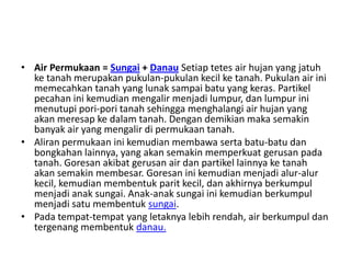 • Air Permukaan = Sungai + Danau Setiap tetes air hujan yang jatuh
  ke tanah merupakan pukulan-pukulan kecil ke tanah. Pukulan air ini
  memecahkan tanah yang lunak sampai batu yang keras. Partikel
  pecahan ini kemudian mengalir menjadi lumpur, dan lumpur ini
  menutupi pori-pori tanah sehingga menghalangi air hujan yang
  akan meresap ke dalam tanah. Dengan demikian maka semakin
  banyak air yang mengalir di permukaan tanah.
• Aliran permukaan ini kemudian membawa serta batu-batu dan
  bongkahan lainnya, yang akan semakin memperkuat gerusan pada
  tanah. Goresan akibat gerusan air dan partikel lainnya ke tanah
  akan semakin membesar. Goresan ini kemudian menjadi alur-alur
  kecil, kemudian membentuk parit kecil, dan akhirnya berkumpul
  menjadi anak sungai. Anak-anak sungai ini kemudian berkumpul
  menjadi satu membentuk sungai.
• Pada tempat-tempat yang letaknya lebih rendah, air berkumpul dan
  tergenang membentuk danau.
 