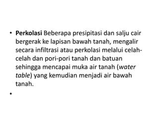 • Perkolasi Beberapa presipitasi dan salju cair
  bergerak ke lapisan bawah tanah, mengalir
  secara infiltrasi atau perkolasi melalui celah-
  celah dan pori-pori tanah dan batuan
  sehingga mencapai muka air tanah (water
  table) yang kemudian menjadi air bawah
  tanah.
•
 