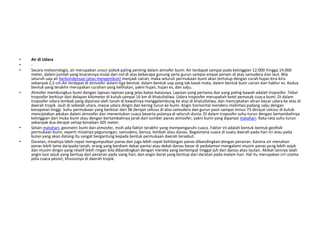 •   Air di Udara
•   -
•   Secara meteorologis, air merupakan unsur pokok paling penting dalam atmofer bumi. Air terdapat sampai pada ketinggian 12.000 hingga 14.000
    meter, dalam jumlah yang kisarannya mulai dari nol di atas beberapa gunung serta gurun sampai empat persen di atas samudera dan laut. Bila
    seluruh uap air berkondensasi (atau mengembun) menjadi cairan, maka seluruh permukaan bumi akan tertutup dengan curah hujan kira-kira
    sebanyak 2,5 cm.Air terdapat di atmosfer dalam tiga bentuk: dalam bentuk uap yang tak kasat mata, dalam bentuk butir cairan dan hablur es. Kedua
    bentuk yang terakhir merupakan curahan yang kelihatan, yakni hujan, hujan es, dan salju.
•   Atmofer membungkus bumi dengan lapisan-lapisan yang jelas batas-batasnya. Lapisan yang pertama dan yang paling bawah adalah troposfer. Tebal
    troposfer berkisar dari delapan kilometer di kutub sampai 16 km di khatulistiwa. Udara troposfer merupakah ketel pemasak cuaca bumi. Di dalam
    troposfer udara lembab yang dipanasi oleh tanah di bawahnya menggelembung ke atas di khatulistiwa, dan menciptakan aliran besar udara ke atas di
    daerah tropik. Jauh di sebelah utara, massa udara dingin dan kering turun ke bumi. Angin horisontal menderu melintasi padang salju dengan
    kecepatan tinggi. Suhu permukaan yang berkisar dari 38 derajat celcius di atas samudera dan gurun pasir sampai minus 73 derajat celcius di kutub
    menciptakan adukan dalam atmosfer dan menentukan cuaca beserta polanya di seluruh dunia. Di dalam troposfer suhu turun dengan bertambahnya
    ketinggian dari muka bumi atau dengan bertambahnya jarak dari sumber panas atmosfer, yakni bumi yang dipanasi matahari. Rata-rata suhu turun
    sebanyak dua derajat setiap kenaikan 305 meter.
•   Selain matahari, geometri bumi dan atmosfer, msih ada faktor terakhir yang mempengaruhi cuaca. Faktor ini adalah bentuk-bentuk geofisik
    permukaan bumi, seperti misalnya pegunungan, samudera, benua, lembah atau danau. Bagaimana cuaca di suatu daerah pada hari ini atau pada
    bulan yang akan datang itu sangat bergantung kepada bentuk permukaan daerah tersebut.
•   Daratan, misalnya lebih cepat mengumpulkan panas dan juga lebih cepat kehilangan panas dibandingkan dengan perairan. Karena air menahan
    panas lebih lama daripada tanah, orang yang berdiam dekat pantai atau dekat danau besar di pedalaman mengalami musim panas yang lebih sejuk
    dan musim dingin yang relatif lebih ringan bila dibandingkan dengan mereka yang bertempat tinggal juh dari danau atau lautan. Akibat lainnya ialah
    angin laut sejuk yang bertiup dari perairan pada siang hari, dan angin darat yang bertiup dari daratan pada malam hari. Hal itu merupakan ciri utama
    pola cuaca pesisir, khususnya di daerah tropik.
 