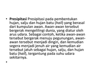 • Presipitasi Presipitasi pada pembentukan
  hujan, salju dan hujan batu (hail) yang berasal
  dari kumpulan awan. Awan-awan tersebut
  bergerak mengelilingi dunia, yang diatur oleh
  arus udara. Sebagai contoh, ketika awan-awan
  tersebut bergerak menuju pegunungan, awan-
  awan tersebut menjadi dingin, dan kemudian
  segera menjadi jenuh air yang kemudian air
  tersebut jatuh sebagai hujan, salju, dan hujan
  batu (hail), tergantung pada suhu udara
  sekitarnya.
•
 