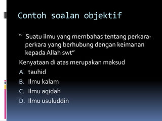 Contoh soalan objektif

“ Suatu ilmu yang membahas tentang perkara-
  perkara yang berhubung dengan keimanan
  kepada Allah swt”
Kenyataan di atas merupakan maksud
A. tauhid
B. Ilmu kalam
C. Ilmu aqidah
D. Ilmu usuluddin
 