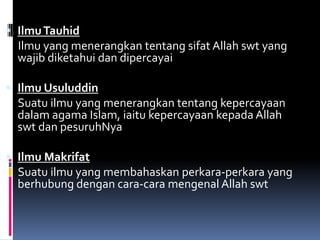  Ilmu Tauhid
  Ilmu yang menerangkan tentang sifat Allah swt yang
  wajib diketahui dan dipercayai

 Ilmu Usuluddin
  Suatu ilmu yang menerangkan tentang kepercayaan
  dalam agama Islam, iaitu kepercayaan kepada Allah
  swt dan pesuruhNya

 Ilmu Makrifat
  Suatu ilmu yang membahaskan perkara-perkara yang
  berhubung dengan cara-cara mengenal Allah swt
 