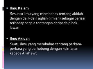  Ilmu Kalam
 Sesuatu ilmu yang membahas tentang akidah
 dengan dalil-dalil aqliah (ilmiah) sebagai perisai
 terhadap segala tentangan daripada pihak
 lawan

 Ilmu Akidah
 Suatu ilmu yang membahas tentang perkara-
 perkara yang berhubung dengan keimanan
 kepada Allah swt
 