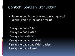 Contoh Soalan struktur

 Susun mengikut urutan urutan yang betul
  kedudukan rukum iman berikut

Percaya kepada Allah
Percaya kepada kitab
Percaya hari akhirat
Percaya kepada malaikat
Percaya kepada qada’ dan qadar
Percaya kepada Rasul
 