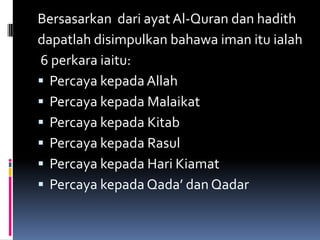 Bersasarkan dari ayat Al-Quran dan hadith
dapatlah disimpulkan bahawa iman itu ialah
6 perkara iaitu:
 Percaya kepada Allah
 Percaya kepada Malaikat
 Percaya kepada Kitab
 Percaya kepada Rasul
 Percaya kepada Hari Kiamat
 Percaya kepada Qada’ dan Qadar
 