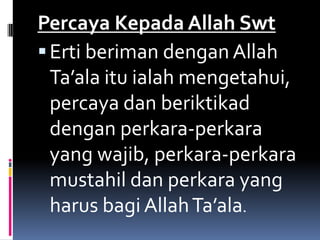Percaya Kepada Allah Swt
 Erti beriman dengan Allah
  Ta’ala itu ialah mengetahui,
  percaya dan beriktikad
  dengan perkara-perkara
  yang wajib, perkara-perkara
  mustahil dan perkara yang
  harus bagi Allah Ta’ala.
 