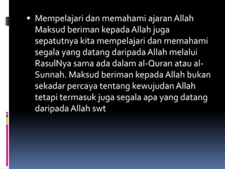  Mempelajari dan memahami ajaran Allah
  Maksud beriman kepada Allah juga
  sepatutnya kita mempelajari dan memahami
  segala yang datang daripada Allah melalui
  RasulNya sama ada dalam al-Quran atau al-
  Sunnah. Maksud beriman kepada Allah bukan
  sekadar percaya tentang kewujudan Allah
 tetapi termasuk juga segala apa yang datang
 daripada Allah swt
 