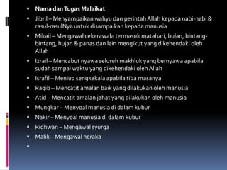  Nama dan Tugas Malaikat
 Jibril – Menyampaikan wahyu dan perintah Allah kepada nabi-nabi &
    rasul-rasulNya untuk disampaikan kepada manusia
 Mikail – Mengawal cekerawala termasuk matahari, bulan, bintang-
    bintang, hujan & panas dan lain mengikut yang dikehendaki oleh
    Allah
 Izrail – Mencabut nyawa seluruh makhluk yang bernyawa apabila
    sudah sampai waktu yang dikehendaki oleh Allah
 Israfil – Meniup sengkekala apabila tiba masanya
 Raqib – Mencatit amalan baik yang dilakukan oleh manusia
 Atid – Mencatit amalan jahat yang dilakukan oleh manusia
 Mungkar – Menyoal manusia di dalam kubur
 Nakir – Menyoal manusia di dalam kubur
 Ridhwan – Mengawal syurga
 Malik – Mengawal neraka

 