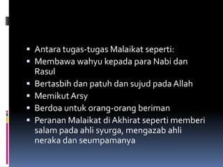  Antara tugas-tugas Malaikat seperti:
 Membawa wahyu kepada para Nabi dan
    Rasul
   Bertasbih dan patuh dan sujud pada Allah
   Memikut Arsy
   Berdoa untuk orang-orang beriman
   Peranan Malaikat di Akhirat seperti memberi
    salam pada ahli syurga, mengazab ahli
    neraka dan seumpamanya
 