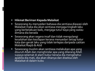  Hikmat Beriman Kepada Malaikat
 Seseorang itu menyedari bahawa dia sentiasa diawasi oleh
  Malaikat maka dia akan sentiasa menjaga tingkah laku
  yang berkelakuan baik, menjaga tutur kaya yang walau
  dimana dia berada
 Seseorang akan segera insaf dan tidak mengulangi
  kesalahan dan kesilapan kerana menyedari setiap tutur
  kata dan gerak laku yang tidak terlepas daripada catitan
  Malaikat Raqib & Atid
 Seseorang muslim akan sentiasa melakukan apa yang
  disuruh Allah dan menghindar apa yang dilarang Allah
  supaya selamat di alam kubur kerana dia mengetahui
  apabila dia mati, dia akan ditanya dan diseksa oleh
  Malaikat di dalam kubu
 