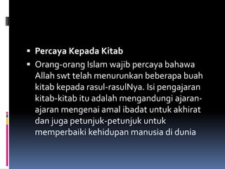  Percaya Kepada Kitab
 Orang-orang Islam wajib percaya bahawa
  Allah swt telah menurunkan beberapa buah
  kitab kepada rasul-rasulNya. Isi pengajaran
  kitab-kitab itu adalah mengandungi ajaran-
  ajaran mengenai amal ibadat untuk akhirat
  dan juga petunjuk-petunjuk untuk
  memperbaiki kehidupan manusia di dunia
 