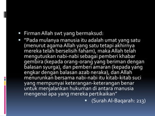  Firman Allah swt yang bermaksud:
 ”Pada mulanya manusia itu adalah umat yang satu
  (menurut agama Allah yang satu tetapi akhirnya
  mereka telah berselisih faham), maka Allah telah
  mengutuskan nabi-nabi sebagai pemberi khabar
  gembira (kepada orang-orang yang beriman dengan
  balasan syurga), dan pemberi amaran (kepada yang
  engkar dengan balasan azab neraka), dan Allah
  menurunkan bersama nabi-nabi itu kitab-kitab suci
  yang mempunyai keterangan-keterangan benar
  untuk menjalankan hukuman di antara manusia
  mengenai apa yang mereka pertikaikan”
                              (Surah Al-Baqarah: 213)
 