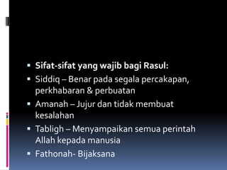  Sifat-sifat yang wajib bagi Rasul:
 Siddiq – Benar pada segala percakapan,
  perkhabaran & perbuatan
 Amanah – Jujur dan tidak membuat
  kesalahan
 Tabligh – Menyampaikan semua perintah
  Allah kepada manusia
 Fathonah- Bijaksana
 