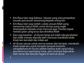  Erti Rasul dari segi bahasa : Utusan yang menyampaikan
  sesuatu perutusan seseorang kepada orang lain
 Erti Rasul dari segi istilah: Lelaki utusan Allah yang
  menerima wahyu Allah untuk dirinya yang wajib
  disampaikan kepada umat manusia agar mereka dapat
  melalui jalan yang lurus dan diredhai Allah
 Dari segi keaslian : al-Quran tetap asli tidak ada perubahan
  dan tidak mampu dipinda oleh manusia manakala kitab-
  kitab lain berubah dan tidak asli
 Al-Quran sesuai untuk semua zaman dan tempat, manakala
  kitab-kitab lain untuk tempoh-tempoh tertentu
  sahajaBahasa Al-Quran adalah bahasa arab yang hidup
  pemakainnya sepanjang masa, iaitu sentiasa digunakan
  oleh ramai dan banyak negara di seluruh dunia

 
