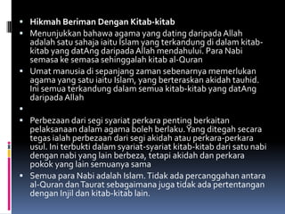  Hikmah Beriman Dengan Kitab-kitab
 Menunjukkan bahawa agama yang dating daripada Allah
  adalah satu sahaja iaitu Islam yang terkandung di dalam kitab-
  kitab yang datAng daripada Allah mendahului. Para Nabi
  semasa ke semasa sehinggalah kitab al-Quran
 Umat manusia di sepanjang zaman sebenarnya memerlukan
  agama yang satu iaitu Islam, yang berteraskan akidah tauhid.
  Ini semua terkandung dalam semua kitab-kitab yang datAng
  daripada Allah

 Perbezaan dari segi syariat perkara penting berkaitan
  pelaksanaan dalam agama boleh berlaku. Yang ditegah secara
  tegas ialah perbezaan dari segi akidah atau perkara-perkara
  usul. Ini terbukti dalam syariat-syariat kitab-kitab dari satu nabi
  dengan nabi yang lain berbeza, tetapi akidah dan perkara
  pokok yang lain semuanya sama
 Semua para Nabi adalah Islam. Tidak ada percanggahan antara
  al-Quran dan Taurat sebagaimana juga tidak ada pertentangan
  dengan Injil dan kitab-kitab lain.
 