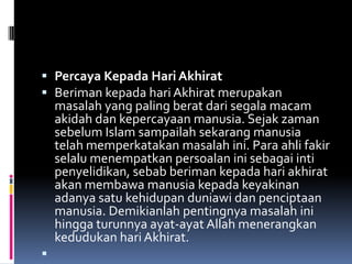  Percaya Kepada Hari Akhirat
 Beriman kepada hari Akhirat merupakan
  masalah yang paling berat dari segala macam
    akidah dan kepercayaan manusia. Sejak zaman
    sebelum Islam sampailah sekarang manusia
    telah memperkatakan masalah ini. Para ahli fakir
    selalu menempatkan persoalan ini sebagai inti
    penyelidikan, sebab beriman kepada hari akhirat
    akan membawa manusia kepada keyakinan
    adanya satu kehidupan duniawi dan penciptaan
    manusia. Demikianlah pentingnya masalah ini
    hingga turunnya ayat-ayat Allah menerangkan
    kedudukan hari Akhirat.

 