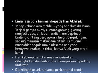  Lima fasa pola beriman kepada hari Akhirat:
 Tahap kehancuran makhluk yang ada di muka bumi.
  Terjadi gempa bumi, di mana gunung-gunung
  menjadi debu, air laut mendidih meluap-luap,
  bintang-bintang berguguran, langit bergulungan,
  sedang manusia mabuk dan pitam. Kemudian
  musnahlah segala makhluk sama ada yang
  bernyawa mahupun tidak, hanya Allah yang tetap
  kekal
 Hari kebangkitan di mana manusia akan
  dibangkitkan dari kubur dan dikumpulkan dipadang
  Mahsyar
 Diperlihatkan seluruh amal perbuatan di dunia
 