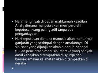  Hari menghisab di depan mahkamah keadilan
  Allah, dimana manusia akan memperolehi
  keputusan yang paling adil tanpa ada
  penganiayaan
 Hari keputusan di mana manusia akan menerima
  ganjaran yang setimpal dengan amalannya. Di
    sini saat yang dijanjikan akan dipenuhi sebagai
    tujuan penciptaan manusia. Mereka yang banyak
    amal kebajikan ditempatkan di syurga dan
    banyak amalan kejahatan akan ditempatkan di
    neraka

 