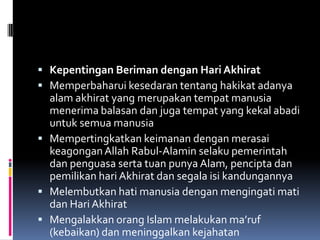 Kepentingan Beriman dengan Hari Akhirat
 Memperbaharui kesedaran tentang hakikat adanya
  alam akhirat yang merupakan tempat manusia
  menerima balasan dan juga tempat yang kekal abadi
  untuk semua manusia
 Mempertingkatkan keimanan dengan merasai
  keagongan Allah Rabul-Alamin selaku pemerintah
  dan penguasa serta tuan punya Alam, pencipta dan
  pemilikan hari Akhirat dan segala isi kandungannya
 Melembutkan hati manusia dengan mengingati mati
  dan Hari Akhirat
 Mengalakkan orang Islam melakukan ma’ruf
  (kebaikan) dan meninggalkan kejahatan
 
