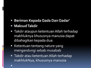  Beriman Kepada Qada Dan Qadar'
 Maksud Takdir
 Takdir ataupun ketentuan Allah terhadap
  makhluknya khususnya manusia dapat
  dibahagikan kepada dua:
 Ketentuan tentang nature yang
  mengandungi sebab musabab
 Takdir atau ketentuan Allah terhadap
    makhlukNya, khususnya manusia

 