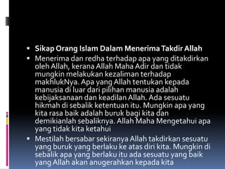  Sikap Orang Islam Dalam Menerima Takdir Allah
 Menerima dan redha terhadap apa yang ditakdirkan
  oleh Allah, kerana Allah Maha Adir dan tidak
  mungkin melakukan kezaliman terhadap
  makhlukNya. Apa yang Allah tentukan kepada
  manusia di luar dari pilihan manusia adalah
  kebijaksanaan dan keadilan Allah. Ada sesuatu
  hikmah di sebalik ketentuan itu. Mungkin apa yang
  kita rasa baik adalah buruk bagi kita dan
  demikianlah sebaliknya. Allah Maha Mengetahui apa
  yang tidak kita ketahui
 Mestilah bersabar sekiranya Allah takdirkan sesuatu
  yang buruk yang berlaku ke atas diri kita. Mungkin di
  sebalik apa yang berlaku itu ada sesuatu yang baik
  yang Allah akan anugerahkan kepada kita
 