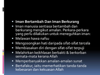  Iman Bertambah Dan Iman Berkurang
 Iman manusia sentiasa bertambah dan
  berkurang mengikut amalan. Perkara-perkara
    yang perlu dilakukan untuk meneguhkan iman:
   Melawan hawa nafsu
   Mengosongkan hati daripada sifat-sifat tercela
   Membiasakan diri dengan sifat-sifat terpuji
   Melahirkan keikhlasan berbakti & berkorban
    semata-mata kerana Allah
   Memperbanyakkan amalan-amalan sunat
   Bertafakur, iaitu memerhatikan tanda-tanda
    kebesaran dan kekuasan Allah
 