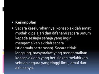  Kesimpulan
 Secara keseluruhannya, konsep akidah amat
  mudah dipelajari dan difahami secara umum
  kepada sesiapa sahaja yang ingin
  mengamalkan akidah secara
  istiqamah(berterusan). Secara tidak
  langsung, masyarakat yang mengamalkan
  konsep akidah yang betul akan melahirkan
  sebuah negara yang tinggi ilmu, amal dan
  akhlaknya.
 