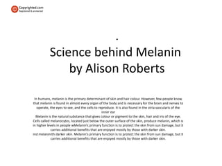 .
Science behind Melanin
by Alison Roberts
In humans, melanin is the primary determinant of skin and hair colour. However, few people know
that melanin is found in almost every organ of the body and is necessary for the brain and nerves to
operate, the eyes to see, and the cells to reproduce. It is also found in the stria vascularis of the
inner ear
Melanin is the natural substance that gives colour or pigment to the skin, hair and iris of the eye.
Cells called melanocytes, located just below the outer surface of the skin, produce melanin, which is
in higher levels in people wMelanin’s primary function is to protect the skin from sun damage, but it
carries additional benefits that are enjoyed mostly by those with darker skin.
ind melaninith darker skin. Melanin’s primary function is to protect the skin from sun damage, but it
carries additional benefits that are enjoyed mostly by those with darker skin.
 