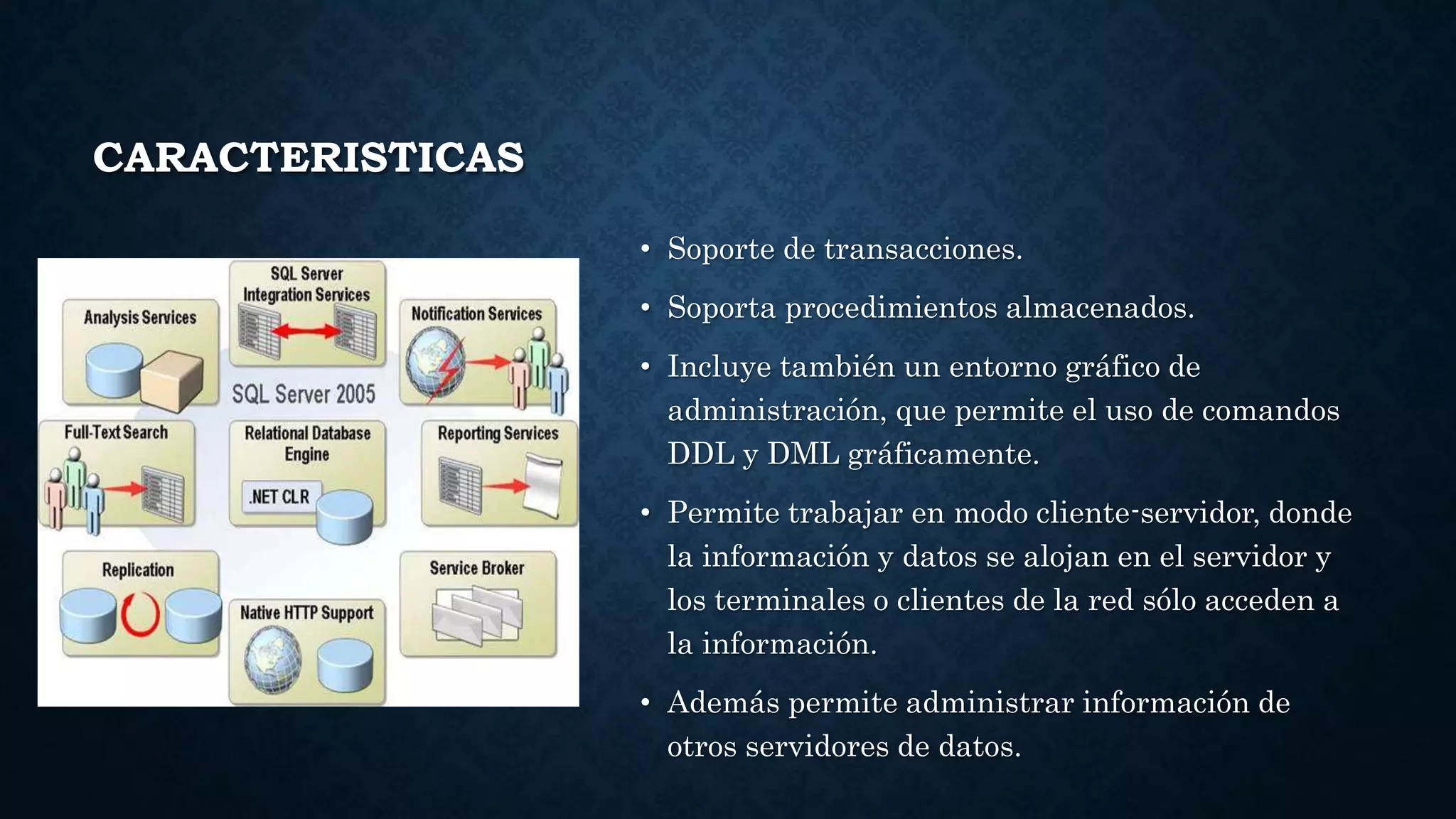 CARACTERISTICAS
• Soporte de transacciones.
• Soporta procedimientos almacenados.
• Incluye también un entorno gráfico de
administración, que permite el uso de comandos
DDL y DML gráficamente.
• Permite trabajar en modo cliente-servidor, donde
la información y datos se alojan en el servidor y
los terminales o clientes de la red sólo acceden a
la información.
• Además permite administrar información de
otros servidores de datos.
 