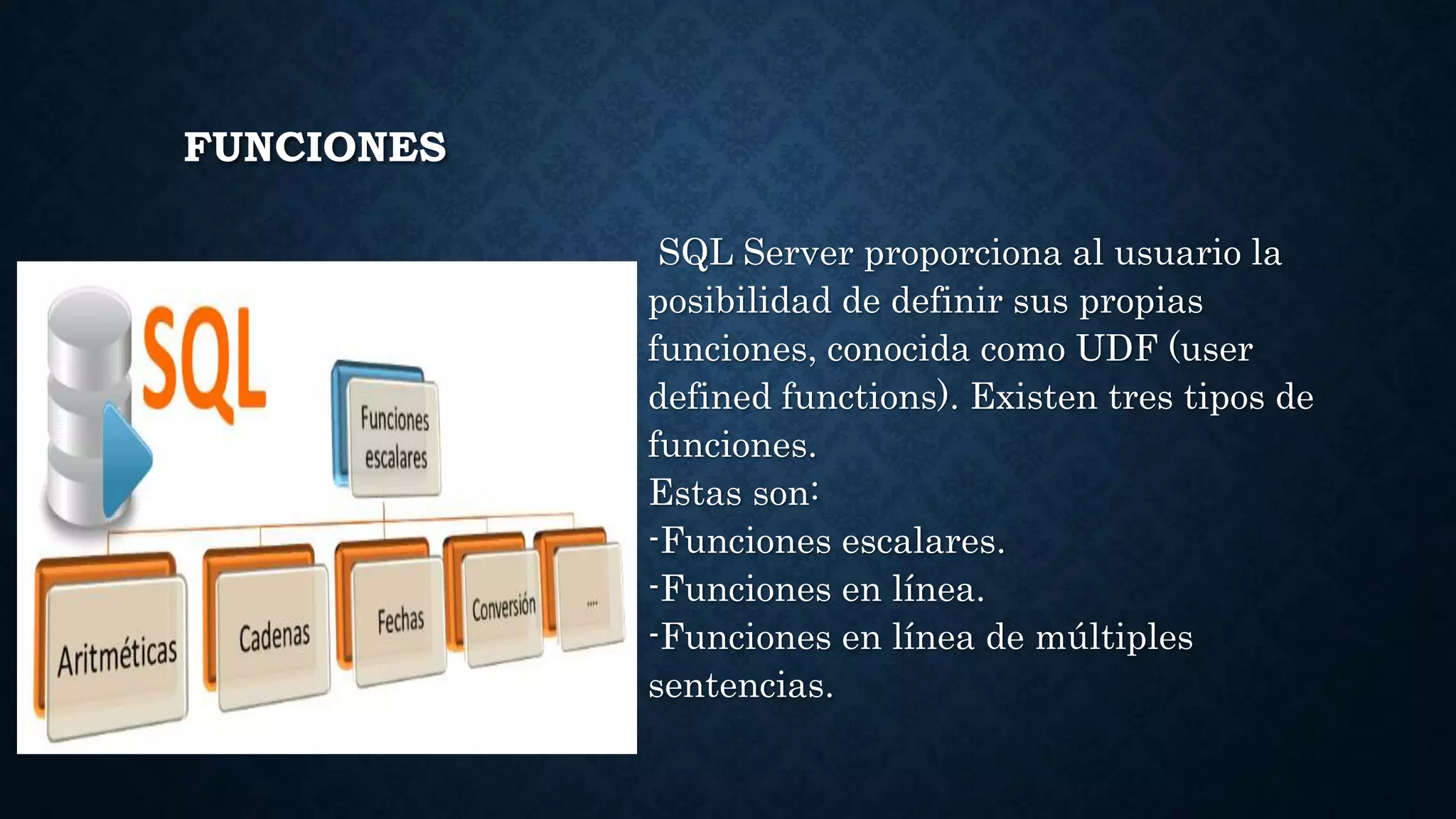 FUNCIONES
SQL Server proporciona al usuario la
posibilidad de definir sus propias
funciones, conocida como UDF (user
defined functions). Existen tres tipos de
funciones.
Estas son:
-Funciones escalares.
-Funciones en línea.
-Funciones en línea de múltiples
sentencias.
 
