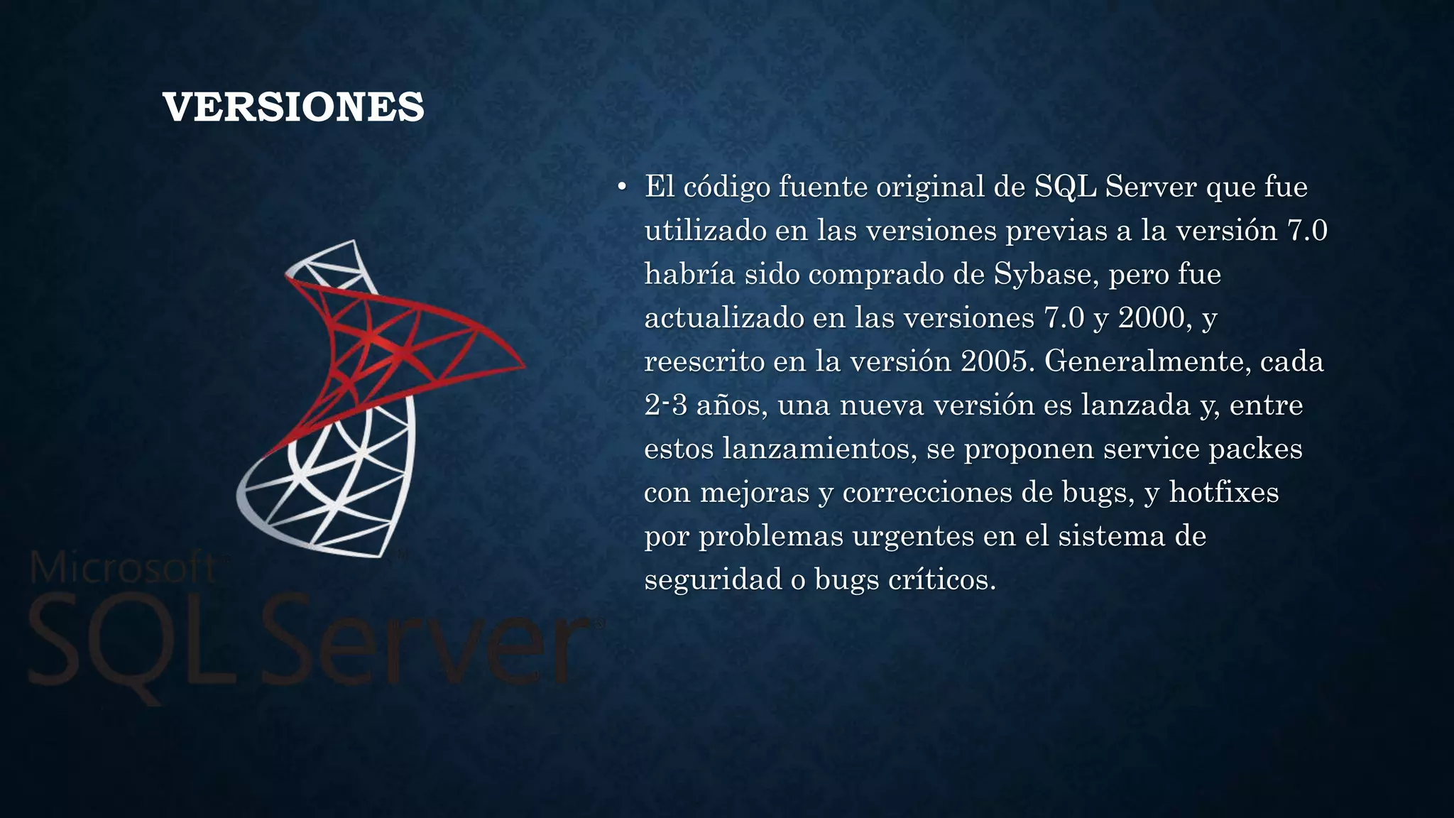 VERSIONES
• El código fuente original de SQL Server que fue
utilizado en las versiones previas a la versión 7.0
habría sido comprado de Sybase, pero fue
actualizado en las versiones 7.0 y 2000, y
reescrito en la versión 2005. Generalmente, cada
2-3 años, una nueva versión es lanzada y, entre
estos lanzamientos, se proponen service packes
con mejoras y correcciones de bugs, y hotfixes
por problemas urgentes en el sistema de
seguridad o bugs críticos.
 