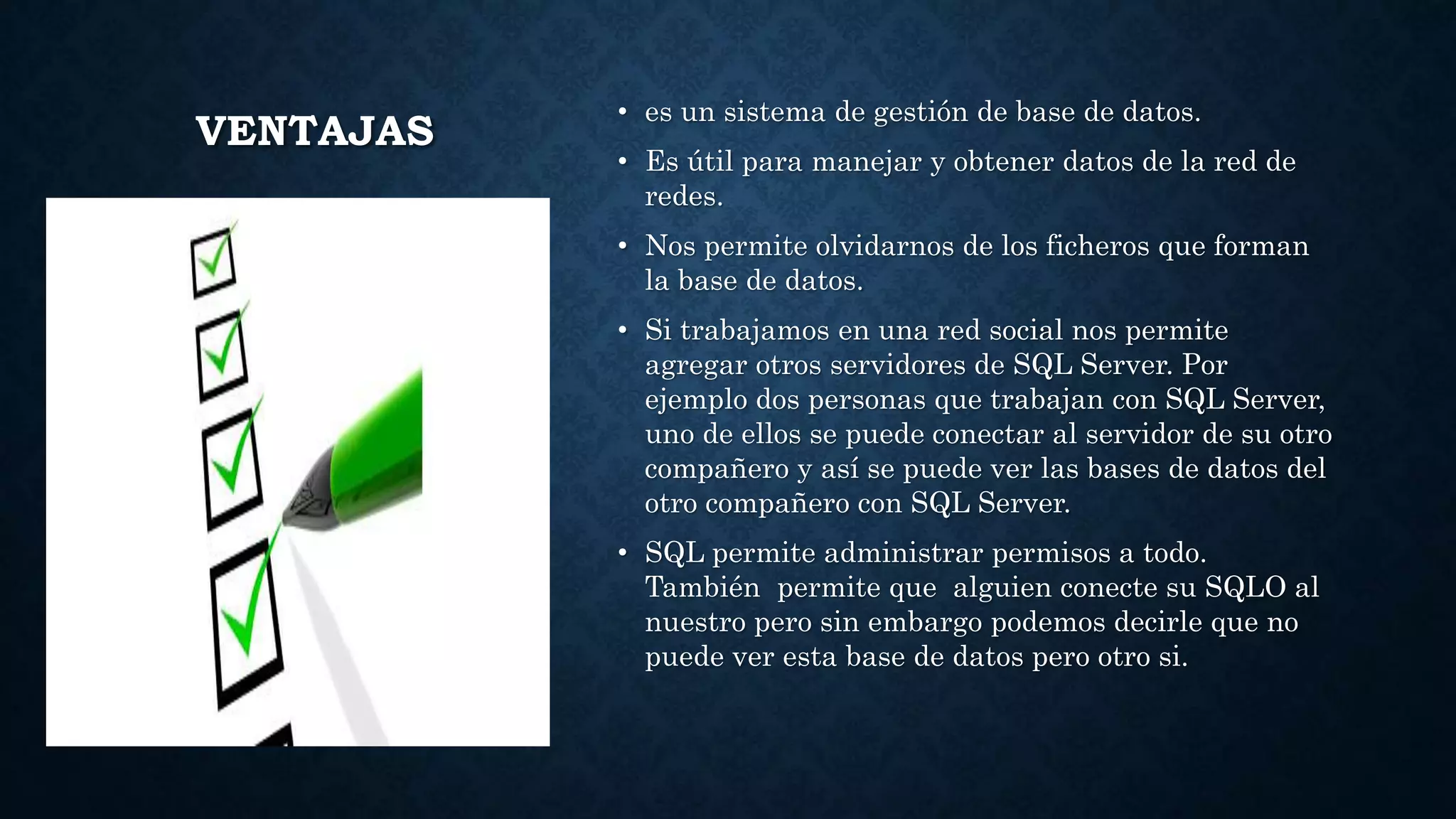 VENTAJAS
• es un sistema de gestión de base de datos.
• Es útil para manejar y obtener datos de la red de
redes.
• Nos permite olvidarnos de los ficheros que forman
la base de datos.
• Si trabajamos en una red social nos permite
agregar otros servidores de SQL Server. Por
ejemplo dos personas que trabajan con SQL Server,
uno de ellos se puede conectar al servidor de su otro
compañero y así se puede ver las bases de datos del
otro compañero con SQL Server.
• SQL permite administrar permisos a todo.
También permite que alguien conecte su SQLO al
nuestro pero sin embargo podemos decirle que no
puede ver esta base de datos pero otro si.
 