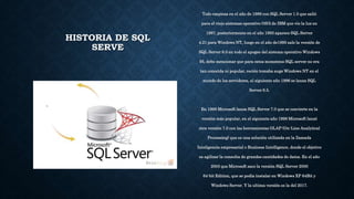 HISTORIA DE SQL
SERVE
Todo empieza en el año de 1989 con SQL Server 1.0 que salió
para el viejo sistemas operativo OS/2 de IBM que vio la luz en
1987, posteriormente en el año 1993 aparece SQL Server
4.21 para Windows NT, luego en el año de1995 sale la versión de
SQL Server 6.0 en todo el apogeo del sistema operativo Windows
95, debo mencionar que para estos momentos SQL server no era
tan conocida ni popular, recién tomaba auge Windows NT en el
mundo de los servidores, al siguiente año 1996 se lanza SQL
Server 6.5.
En 1998 Microsoft lanza SQL Server 7.0 que se convierte en la
versión más popular, en el siguiente año 1999 Microsoft lanzó
otra versión 7.0 con las herramientas OLAP (On-Line Analytical
Processing) que es una solución utilizada en la llamada
Inteligencia empresarial o Business Intelligence, donde el objetivo
es agilizar la consulta de grandes cantidades de datos. En el año
2003 que Microsoft saco la versión SQL Server 2000
64-bit Edition, que se podía instalar en Windows XP 64Bit y
Windows Server. Y la ultima versión es la del 2017.
 