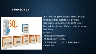 FUNCIONES
SQL Server proporciona al usuario la
posibilidad de definir sus propias
funciones, conocida como UDF (user
defined functions). Existen tres tipos de
funciones.
Estas son:
-Funciones escalares.
-Funciones en línea.
-Funciones en línea de múltiples
sentencias.
 