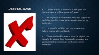 DESVENTAJAS 1. Utiliza mucho la memoria RAM para las
instalaciones y utilización de software.
2. No se puede utilizar como practicas porque se
prohíben muchas cosas, tiene restricciones en lo
particular.
3. La relación, calidad y el precio esta muy
debajo comparado con Oracle.
4. Tiene muchos bloqueos a nivel de página, un
tamaño de página fijo y demasiado pequeño, una
pésima implementación de los tipos de datos
variables.
 