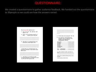 QUESTIONNAIRE:We created a questionnaire to gather audience feedback. We handed out the questionnaire to 30people so we could see how the answers varied.