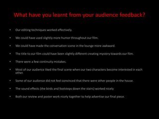 What have you learnt from your audience feedback?Our editing techniques worked effectively.We could have used slightly more humor throughout our film.We could have made the conversation scene in the lounge more awkward.The title to our film could have been slightly different creating mystery towards our film.There were a few continuity mistakes. Most of our audience liked the final scene when our two characters become interested in each other.Some of our audience did not feel convinced that there were other people in the house. The sound effects (the birds and footsteps down the stairs) worked nicelyBoth our review and poster work nicely together to help advertise our final piece.