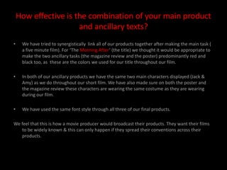 How effective is the combination of your main product and ancillary texts?We have tried to synergistically  link all of our products together after making the main task ( a five minute film). For ‘The Morning After’ (the title) we thought it would be appropriate to make the two ancillary tasks (the magazine review and the poster) predominantly red and black too, as  these are the colors we used for our title throughout our film.In both of our ancillary products we have the same two main characters displayed (Jack & Amy) as we do throughout our short film. We have also made sure on both the poster and the magazine review these characters are wearing the same costume as they are wearing during our film.We have used the same font style through all three of our final products.We feel that this is how a movie producer would broadcast their products. They want their films to be widely known & this can only happen if they spread their conventions across their products.