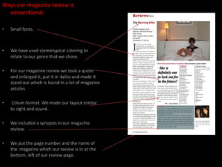 Ways our magazine review is conventional:Small fonts.We have used stereotypical coloring to relate to our genre that we chose. For our magazine review we took a quote and enlarged it, put it in italics and made it stand out which is found in a lot of magazine articles Colum format. We made our layout similar to sight and sound. We included a synopsis in our magazine review.We put the page number and the name of the  magazine which our review is in at the bottom, left of our review page. 
