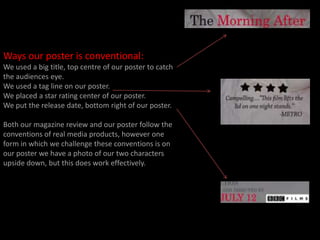 Ways our poster is conventional:We used a big title, top centre of our poster to catch the audiences eye.We used a tag line on our poster. We placed a star rating center of our poster.We put the release date, bottom right of our poster.Both our magazine review and our poster follow the conventions of real media products, however one form in which we challenge these conventions is on our poster we have a photo of our two characters upside down, but this does work effectively. 